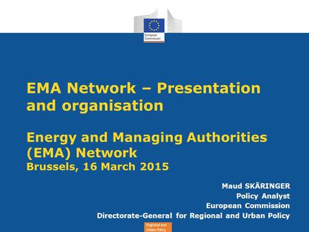 Regional and Urban Policy EMA Network – Presentation and organisation Energy and Managing Authorities (EMA) Network Brussels, 16 March 2015 Maud SKÄRINGER.