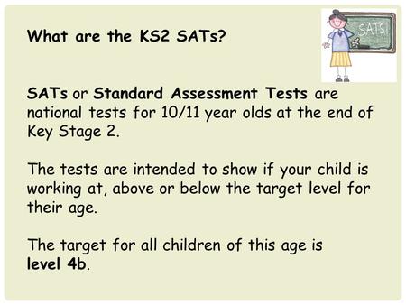 What are the KS2 SATs? SATs or Standard Assessment Tests are national tests for 10/11 year olds at the end of Key Stage 2. The tests are intended to show.