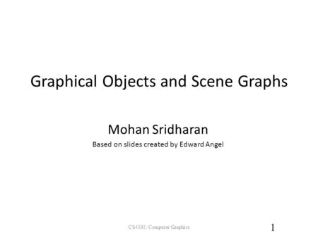 Graphical Objects and Scene Graphs CS4395: Computer Graphics 1 Mohan Sridharan Based on slides created by Edward Angel.