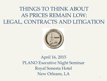THINGS TO THINK ABOUT AS PRICES REMAIN LOW: LEGAL, CONTRACTS AND LITIGATION April 16, 2015 PLANO Executive Night Seminar Royal Sonesta Hotel New Orleans,