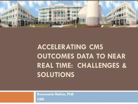 ACCELERATING CMS OUTCOMES DATA TO NEAR REAL TIME: CHALLENGES & SOLUTIONS Rosemarie Hakim, PhD CMS.
