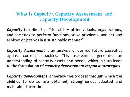 What is Capacity, Capacity Assessment, and Capacity Development Capacity is defined as “the ability of individuals, organizations, and societies to perform.