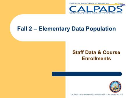 Fall 2 – Elementary Data Population Staff Data & Course Enrollments CALPADS Fall 2 - Elementary Data Population v1.40, January 06, 2015.