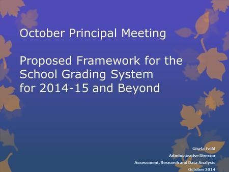 October Principal Meeting Proposed Framework for the School Grading System for 2014-15 and Beyond Gisela Feild Administrative Director Assessment, Research.