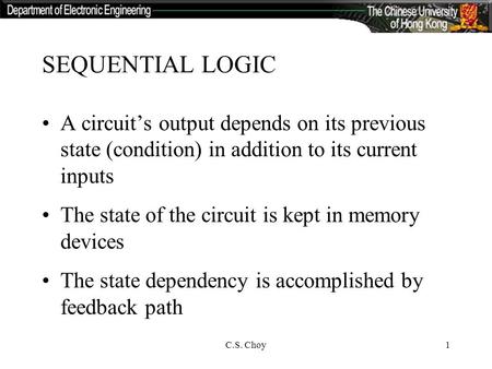 C.S. Choy1 SEQUENTIAL LOGIC A circuit’s output depends on its previous state (condition) in addition to its current inputs The state of the circuit is.