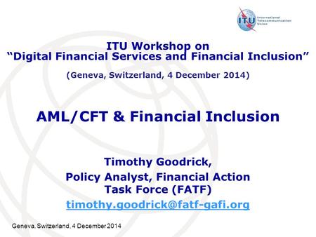 Geneva, Switzerland, 4 December 2014 AML/CFT & Financial Inclusion Timothy Goodrick, Policy Analyst, Financial Action Task Force (FATF)