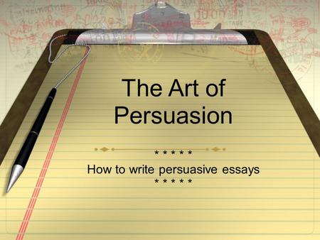 The Art of Persuasion * * * * * How to write persuasive essays * * * * *