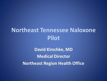Northeast Tennessee Naloxone Pilot David Kirschke, MD Medical Director Northeast Region Health Office.
