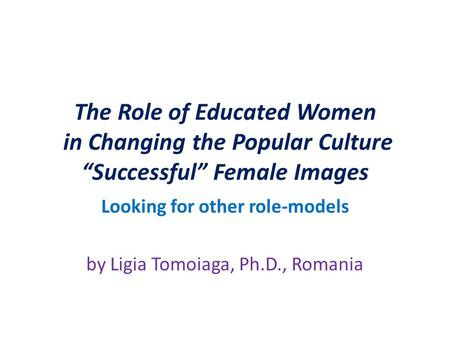 The Role of Educated Women in Changing the Popular Culture “Successful” Female Images Looking for other role-models by Ligia Tomoiaga, Ph.D., Romania.