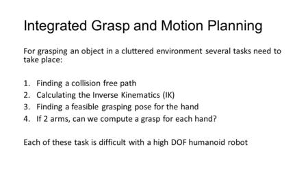 Integrated Grasp and Motion Planning For grasping an object in a cluttered environment several tasks need to take place: 1.Finding a collision free path.