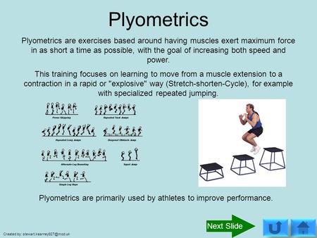Plyometrics Plyometrics are exercises based around having muscles exert maximum force in as short a time as possible, with the goal of increasing both.
