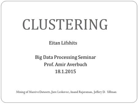 CLUSTERING Eitan Lifshits Big Data Processing Seminar Prof. Amir Averbuch 18.1.2015 Mining of Massive Datasets, Jure Leskovec, Anand Rajaraman, Jeffery.