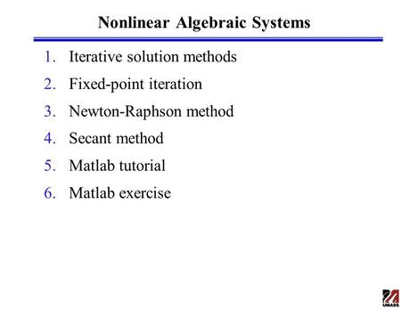 Nonlinear Algebraic Systems 1.Iterative solution methods 2.Fixed-point iteration 3.Newton-Raphson method 4.Secant method 5.Matlab tutorial 6.Matlab exercise.