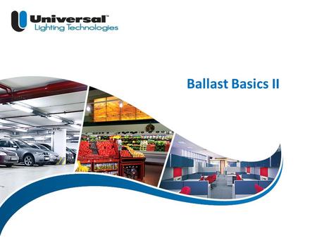 Ballast Basics II Welcome to Universal Lighting Technologies e-learning module Ballast Basics II.