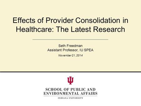 Effects of Provider Consolidation in Healthcare: The Latest Research Seth Freedman Assistant Professor, IU SPEA November 21, 2014.