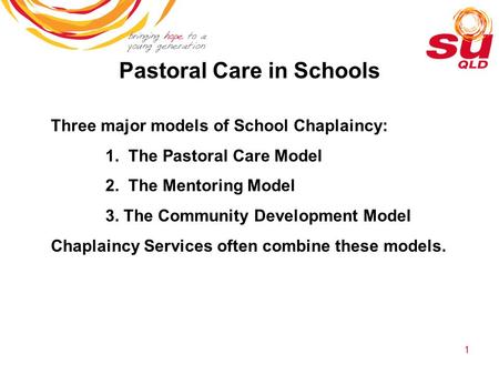1 Pastoral Care in Schools Three major models of School Chaplaincy: 1. The Pastoral Care Model 2. The Mentoring Model 3. The Community Development Model.