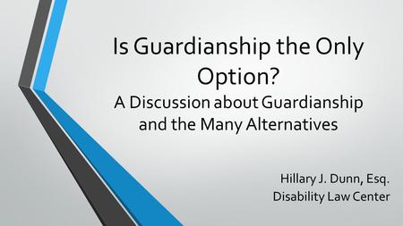 Is Guardianship the Only Option? A Discussion about Guardianship and the Many Alternatives Hillary J. Dunn, Esq. Disability Law Center.