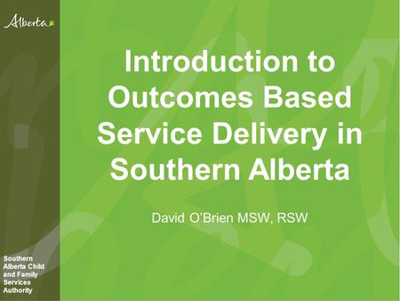 Introduction to Outcomes Based Service Delivery in Southern Alberta David O’Brien MSW, RSW Southern Alberta Child and Family Services Authority.