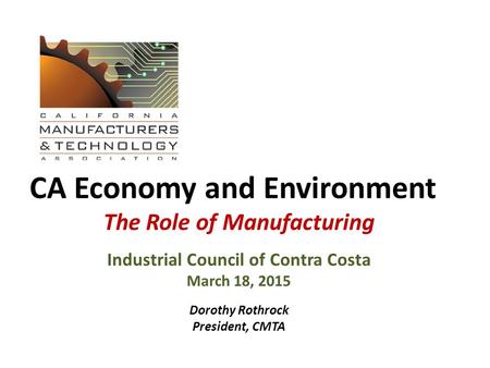 CA Economy and Environment The Role of Manufacturing Industrial Council of Contra Costa March 18, 2015 Dorothy Rothrock President, CMTA.
