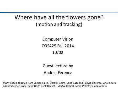 Where have all the flowers gone? (motion and tracking) Computer Vision COS429 Fall 2014 10/02 Guest lecture by Andras Ferencz Many slides adapted from.