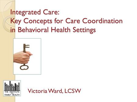 Integrated Care: Key Concepts for Care Coordination in Behavioral Health Settings Victoria Ward, LCSW.