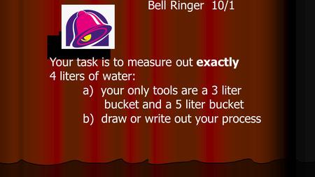 Bell Ringer 10/1 Your task is to measure out exactly 4 liters of water: a) your only tools are a 3 liter bucket and a 5 liter bucket b) draw or write out.