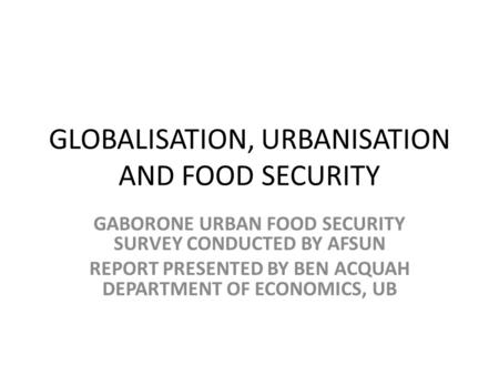 GLOBALISATION, URBANISATION AND FOOD SECURITY GABORONE URBAN FOOD SECURITY SURVEY CONDUCTED BY AFSUN REPORT PRESENTED BY BEN ACQUAH DEPARTMENT OF ECONOMICS,