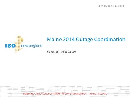 NOVEMBER 11, 2014 PUBLIC VERSION Maine 2014 Outage Coordination CONTAINS CRITICAL ENERGY INFRASTRUCTURE INFORMATION – DO NOT RELEASE.