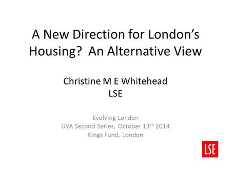 A New Direction for London’s Housing? An Alternative View Christine M E Whitehead LSE Evolving London GVA Second Series, October 13 th 2014 Kings Fund,
