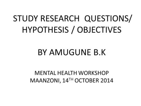 STUDY RESEARCH QUESTIONS/ HYPOTHESIS / OBJECTIVES BY AMUGUNE B.K MENTAL HEALTH WORKSHOP MAANZONI, 14 TH OCTOBER 2014.