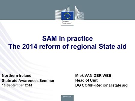 Miek VAN DER WEE Head of Unit DG COMP- Regional state aid SAM in practice The 2014 reform of regional State aid Northern Ireland State aid Awareness Seminar.