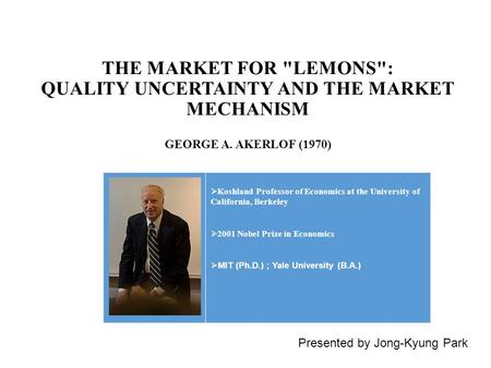 THE MARKET FOR LEMONS: QUALITY UNCERTAINTY AND THE MARKET MECHANISM Presented by Jong-Kyung Park  Koshland Professor of Economics at the University.