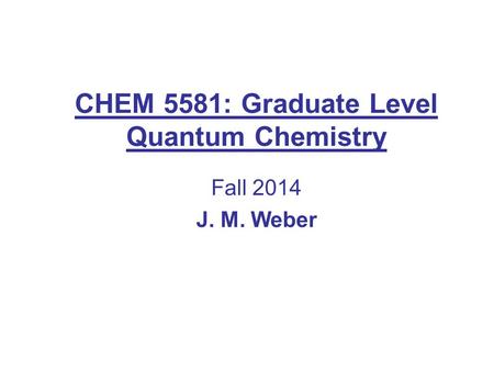 CHEM 5581: Graduate Level Quantum Chemistry Fall 2014 J. M. Weber.