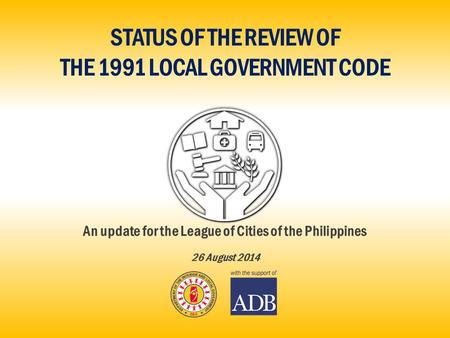 STATUS OF THE REVIEW OF THE 1991 LOCAL GOVERNMENT CODE An update for the League of Cities of the Philippines 26 August 2014.