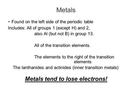 Metals - Found on the left side of the periodic table Includes: All of groups 1 (except H) and 2, also Al (but not B) in group 13. All of the transition.