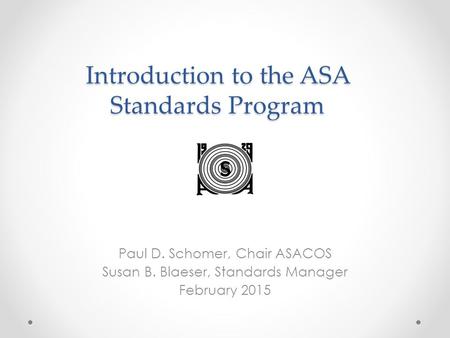 Introduction to the ASA Standards Program Paul D. Schomer, Chair ASACOS Susan B. Blaeser, Standards Manager February 2015.