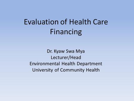Evaluation of Health Care Financing Dr. Kyaw Swa Mya Lecturer/Head Environmental Health Department University of Community Health.
