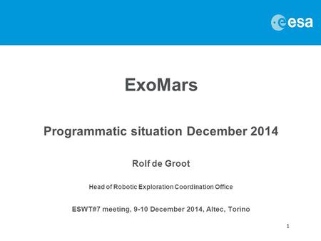 1 ExoMars Programmatic situation December 2014 Rolf de Groot Head of Robotic Exploration Coordination Office ESWT#7 meeting, 9-10 December 2014, Altec,