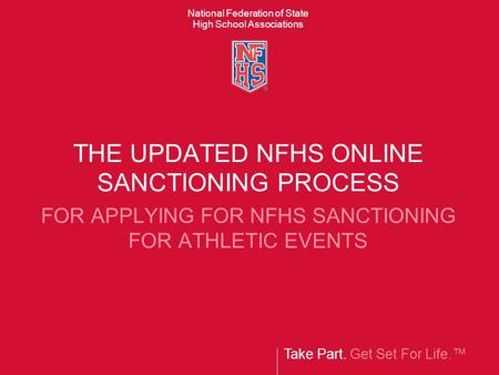 Take Part. Get Set For Life.™ National Federation of State High School Associations THE UPDATED NFHS ONLINE SANCTIONING PROCESS FOR APPLYING FOR NFHS SANCTIONING.