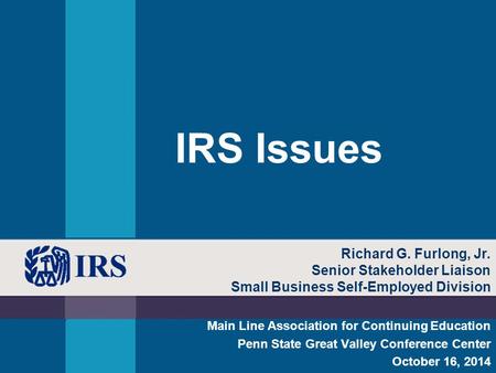 IRS Issues Main Line Association for Continuing Education Penn State Great Valley Conference Center October 16, 2014 Richard G. Furlong, Jr. Senior Stakeholder.