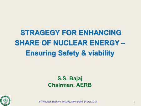 STRAGEGY FOR ENHANCING SHARE OF NUCLEAR ENERGY – Ensuring Safety & viability S.S. Bajaj Chairman, AERB 6 th Nuclear Energy Conclave, New Delhi 14 Oct 2014.