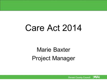 Care Act 2014 Marie Baxter Project Manager. Care Act 2014 What is the Care Act 2014? What does the Care Act mean to me, my organisation, the population.
