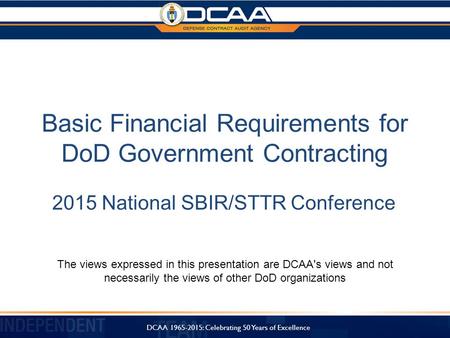 Basic Financial Requirements for DoD Government Contracting 2015 National SBIR/STTR Conference The views expressed in this presentation are DCAA's views.