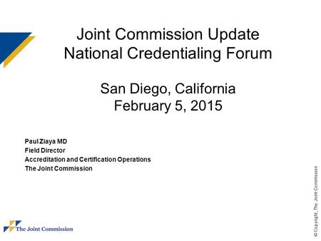 © Copyright, The Joint Commission Joint Commission Update National Credentialing Forum San Diego, California February 5, 2015 Paul Ziaya MD Field Director.