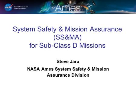 System Safety & Mission Assurance (SS&MA) for Sub-Class D Missions Steve Jara NASA Ames System Safety & Mission Assurance Division.