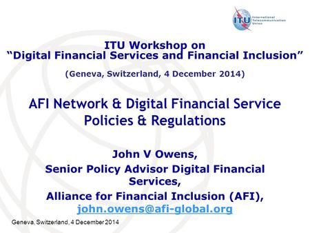 Geneva, Switzerland, 4 December 2014 AFI Network & Digital Financial Service Policies & Regulations John V Owens, Senior Policy Advisor Digital Financial.
