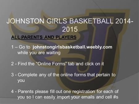 JOHNSTON GIRLS BASKETBALL 2014- 2015 ALL PARENTS AND PLAYERS 1 – Go to johnstongirlsbasketball.weebly.com while you are waiting 2 - Find the “Online Forms”