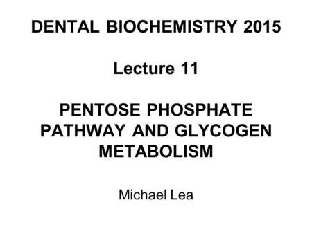 DENTAL BIOCHEMISTRY 2015 Lecture 11 PENTOSE PHOSPHATE PATHWAY AND GLYCOGEN METABOLISM Michael Lea.