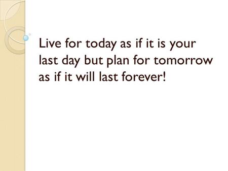 Live for today as if it is your last day but plan for tomorrow as if it will last forever!
