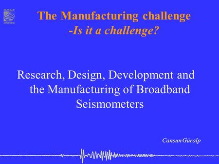 The Manufacturing challenge -Is it a challenge? Research, Design, Development and the Manufacturing of Broadband Seismometers Cansun Güralp.